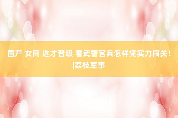 国产 女同 选才晋级 看武警官兵怎样凭实力闯关！|荔枝军事