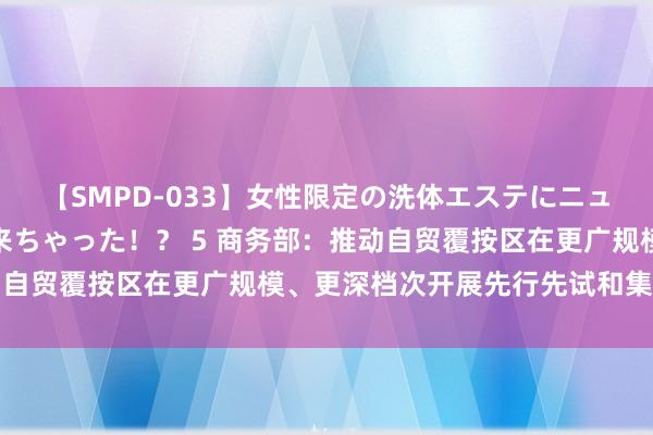 【SMPD-033】女性限定の洗体エステにニューハーフのお客さんが来ちゃった！？ 5 商务部：推动自贸覆按区在更广规模、更深档次开展先行先试和集成探索