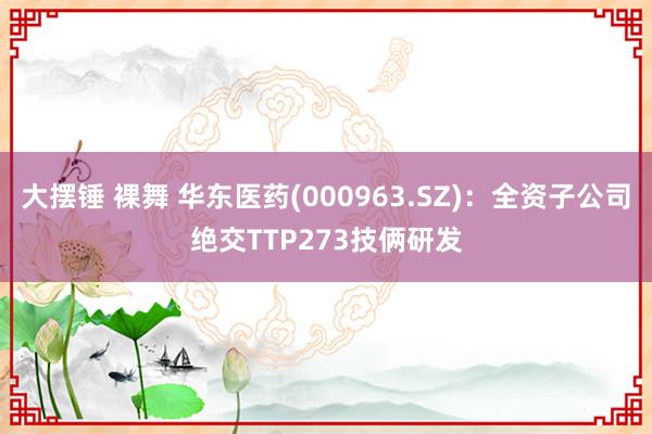 大摆锤 裸舞 华东医药(000963.SZ)：全资子公司绝交TTP273技俩研发