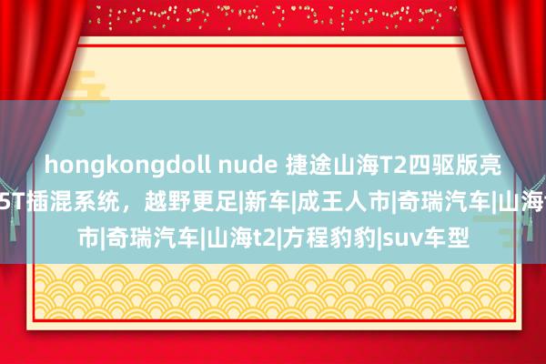 hongkongdoll nude 捷途山海T2四驱版亮相成王人车展，配1.5T插混系统，越野更足|新车|成王人市|奇瑞汽车|山海t2|方程豹豹|suv车型