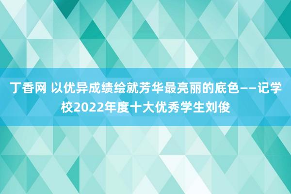 丁香网 以优异成绩绘就芳华最亮丽的底色——记学校2022年度十大优秀学生刘俊