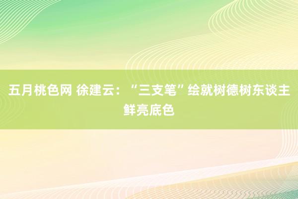 五月桃色网 徐建云：“三支笔”绘就树德树东谈主鲜亮底色