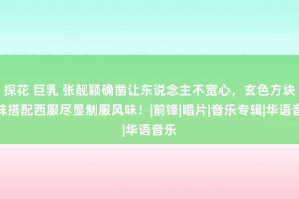 探花 巨乳 张靓颖确凿让东说念主不宽心，玄色方块丝袜搭配西服尽显制服风味！|前锋|唱片|音乐专辑|华语音乐