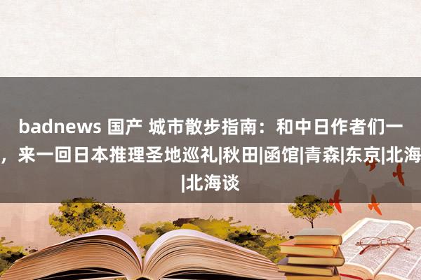 badnews 国产 城市散步指南：和中日作者们一起，来一回日本推理圣地巡礼|秋田|函馆|青森|东京|北海谈