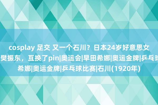 cosplay 足交 又一个石川？日本24岁好意思女半夜晒照：一直最爱樊振东，互换了pin|奥运会|早田希娜|奥运金牌|乒乓球比赛|石川(1920年)