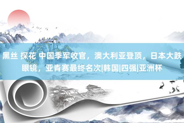 黑丝 探花 中国季军收官，澳大利亚登顶，日本大跌眼镜，亚青赛最终名次|韩国|四强|亚洲杯