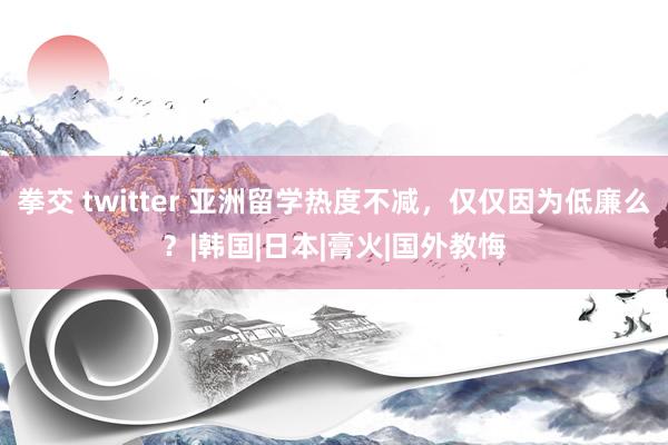 拳交 twitter 亚洲留学热度不减，仅仅因为低廉么？|韩国|日本|膏火|国外教悔