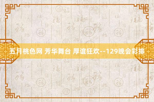 五月桃色网 芳华舞台 厚谊狂欢--129晚会彩排