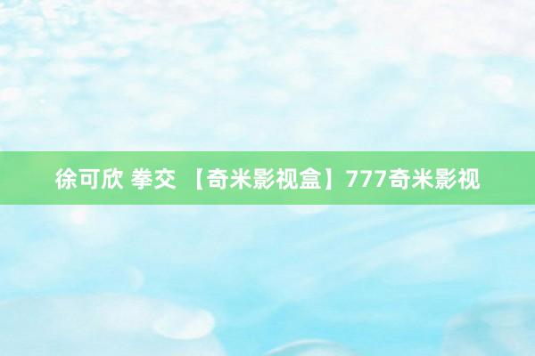 徐可欣 拳交 【奇米影视盒】777奇米影视