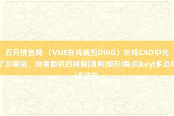 五月桃色网 （VUE在线裁剪DWG）在线CAD中完了测量圆、测量面积的相貌|调用|矩形|角点|key|多边形