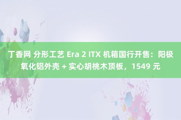 丁香网 分形工艺 Era 2 ITX 机箱国行开售：阳极氧化铝外壳 + 实心胡桃木顶板，1549 元