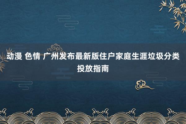 动漫 色情 广州发布最新版住户家庭生涯垃圾分类投放指南