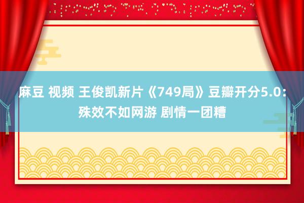 麻豆 视频 王俊凯新片《749局》豆瓣开分5.0：殊效不如网游 剧情一团糟